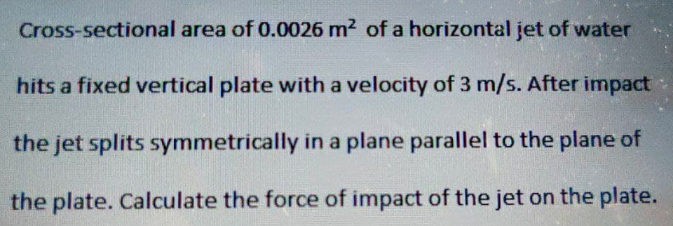 Cross-sectional area of 0.0026 m² of a horizontal jet of water
hits a fixed vertical plate with a velocity of 3 m/s. After impact
the jet splits symmetrically in a plane parallel to the plane of
the plate. Calculate the force of impact of the jet on the plate.