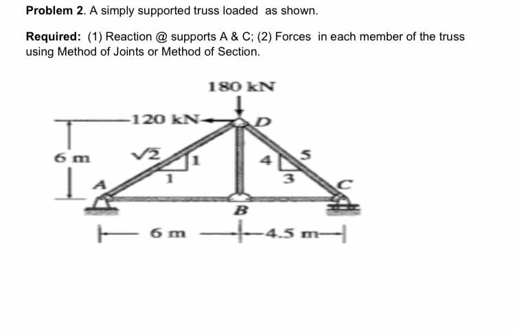 Problem 2. A simply supported truss loaded as shown.
Required: (1) Reaction @ supports A & C; (2) Forces in each member of the truss
using Method of Joints or Method of Section.
6 m
-120 kN
|—— 6 m
180 KN
3
B
-|—4.5 m-|