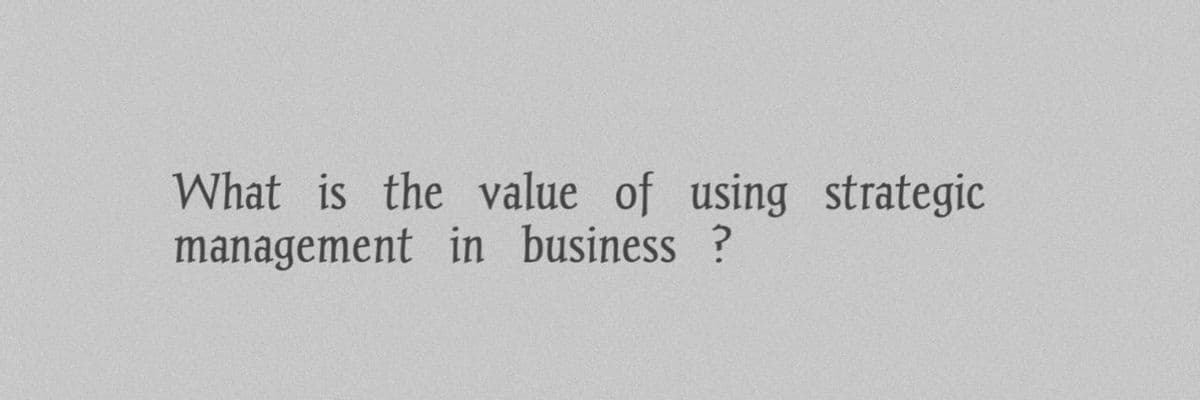 What is the value of using strategic
management in business?