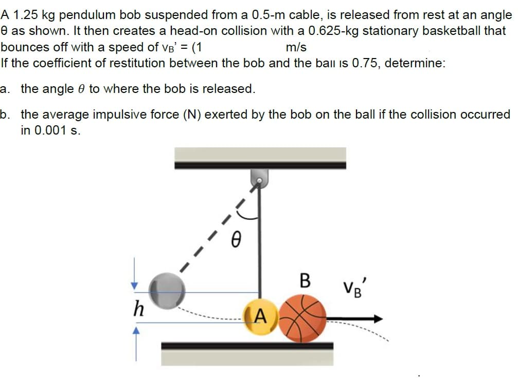 A 1.25 kg pendulum bob suspended from a 0.5-m cable, is released from rest at an angle
e as shown. It then creates a head-on collision with a 0.625-kg stationary basketball that
bounces off with a speed of VB' = (1
m/s
If the coefficient of restitution between the bob and the ball is 0.75, determine:
a. the angle to where the bob is released.
b. the average impulsive force (N) exerted by the bob on the ball if the collision occurred
in 0.001 s.
h
(Α
B
VB