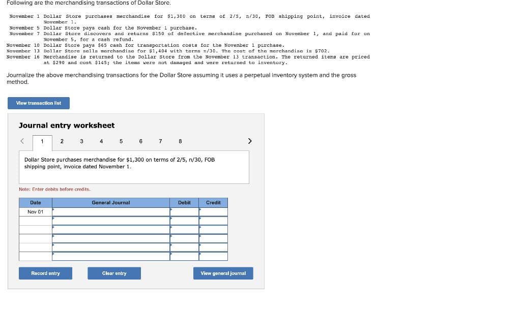 Following are the merchandising transactions of Dollar Store.
November
1 Dollar Store purchases merchandise for $1,300 on terms of 2/5, n/30, FOB shipping point, invoice dated
November 1.
November 5 Dollar Store pays cash for the November 1 purchase.
November 7 Dollar Store discovers and returns $150 of defective merchandise purchased on November 1, and paid for on
November 5, for a cash refund.
November 10
Dollar Store pays $65 cash for transportation costs for the November 1 purchase.
November 13 Dollar Store sells merchandise for $1,404 with terms n/30. The cost of the merchandise is $702.
November 16 Merchandise is returned to the Dollar Store from the November 13 transaction.. The returned items are priced
at $290 and cost $145; the items were not damaged and were returned to inventory.
Journalize the above merchandising transactions for the Dollar Store assuming it uses a perpetual inventory system and the gross
method.
View transaction list
Journal entry worksheet
<
1
2
Date
Nov 01
3
Note: Enter debits before credits.
Record entry
4
5
Dollar Store purchases merchandise for $1,300 on terms of 2/5, n/30, FOB
shipping point, invoice dated November 1.
General Journal
6
Clear entry
7
8
Debit
Credit
View general journal
>