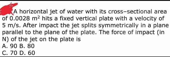 A horizontal jet of water with its cross-sectional area
of 0.0028 m² hits a fixed vertical plate with a velocity of
5 m/s. After impact the jet splits symmetrically in a plane
parallel to the plane of the plate. The force of impact (in
N) of the jet on the plate is
A. 90 B. 80
C. 70 D. 60