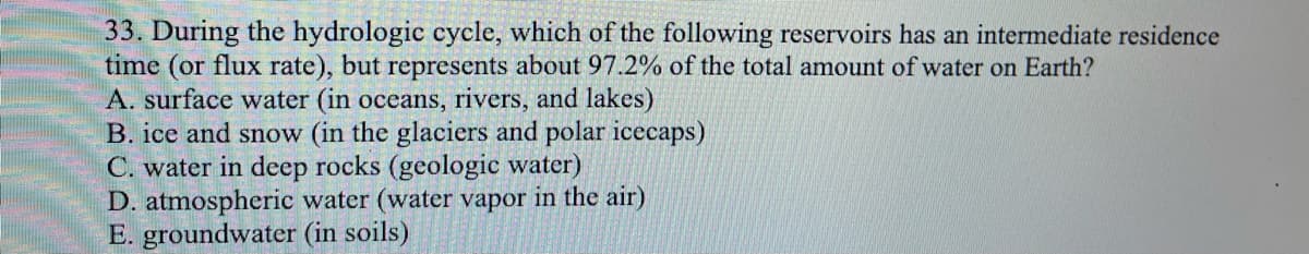 33. During the hydrologic cycle, which of the following reservoirs has an intermediate residence
time (or flux rate), but represents about 97.2% of the total amount of water on Earth?
A. surface water (in oceans, rivers, and lakes)
B. ice and snow (in the glaciers and polar icecaps)
C. water in deep rocks (geologic water)
D. atmospheric water (water vapor in the air)
E. groundwater (in soils)
