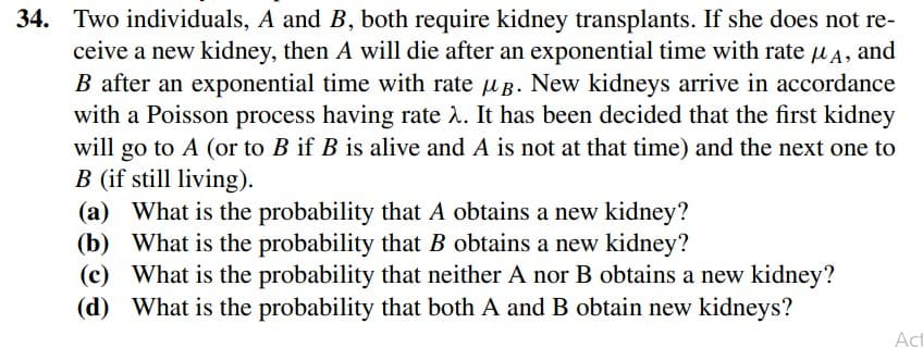 34. Two individuals, A and B, both require kidney transplants. If she does not re-
ceive a new kidney, then A will die after an exponential time with rate uA, and
B after an exponential time with rate u B. New kidneys arrive in accordance
with a Poisson process having rate . It has been decided that the first kidney
will go to A (or to B if B is alive and A is not at that time) and the next one to
B (if still living).
(a) What is the probability that A obtains a new kidney?
(b) What is the probability that B obtains a new kidney?
(c) What is the probability that neither A nor B obtains a new kidney?
(d) What is the probability that both A and B obtain new kidneys?
Act

