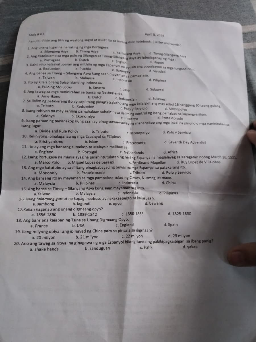 Quiz # 4.1
April 8, 2024
Panuto: Piliin ang titik ng wastong sagot at isulat ito sa inyong quiz notebook. (letter and words)
1. Ang unang lugar na narrating ng mga Portugese.
a. Silangang Asya B. Timog Asya
d. Timog-Silangang Asya
2. Ang Katolisismo sa mga pulo ng Silangan at Timog-Silangang Asya ay ipinalaganap ng mga :
a. Portugese
a. Reduccion
b. Dutch
c. Kanlurang Asya
c. English
3. Dahil nito naisakatuparan ang mithiin ng mga Espanyol na ayusin ang populasyon sa mga lungsod nito,
b. Pueblo
c. Barangay
4. Ang bansa sa Timog - Silangang Asya kung saan mayaman sa pampalasa.
a. Taiwan
5. Ito ay kilala bilang Spice Island ng Indonesia.
a. Pulo ng Moluccas
d. Hapon
d. Siyudad
b. Malaysia
c. Indonesia
d. Pilipinas
b. Smatra
d. Sulawesi
c. Java
c. Indonesian
d. Sulawesi
c. Polo y Servicio
6. Ang tawag sa mga naninirahan sa bansa ng Netherlands.
a. Amerikano
b. Dutch
7. Sa ilalim ng patakarang ito ay sapilitang pinagtatrabaho ang mga kalalakihang may edad 16 hanggang 60 taong gulang.
a. Tributo
a. Kolonya
b. Reduccion
d. Monopolyo
8. Isang rehiyon na may sariling pamahalaan subalit nasa ilalim ng control ng isang panlabas na kapangyarihan.
b. Ekonomiya
c. Imperyo
d. Protektorado
9. Isang paraan ng pananakop kung saan ay pinag-aaway-away ng mananakop ang mga lokal na pinuno o mga naninirahan sa
isang lugar.
a. Divide and Rule Policy
a. Kristiyanismo
b. Tributo
10. Relihiyong ipinalaganap ng mga Espanyol sa Pilipinas.
b. Islam
c. Monopolyo
c. Protestante
c. Netherlands
11. Ito ay ang mga bansang sumakop sa Malaysia maliban sa;
a. England
d. Polo y Servicio
d. Seventh Day Adventist
d. Africa
12. Isang Portugese na manlalayag na pinahintutulutan ng hari ng Espanya na maglalayag sa Karagatan noong March 16, 1521
a. Marco Polo
c. Ferdinand Magellan d. Ruy Lopez de Villalobos
b. Portugal
b. Miguel Lopez de Legaspi
b. Protektorado
13. Ang mga katutubo ay sapilitang pinagbabayad ng buwis ng mga Espanyol sa patakarang ito.
a. Monopoly
c. Tributo
14. Ang bansang ito ay mayaman sa mga pampalasa tulad ng Cloves, Nutmeg, at mace.
b. Pilipinas
c. Indonesia
a. Malaysia
15. Ang bansa sa Timog - Silangang Asya kung saan mayaman sag into.
a.Taiwan
b. Malaysia
c. Indonesia
16. isang halamang gamut na kapag inaabuso ay nakakaapekto sa kalusugan.
a. sambong
b. lagundi
b. 1839-1842
17.Kailan naganap ang unang digmaang opyo?
a. 1856-1860
d. Polo y Servicio
d. China
d. Pilipinas
c. opyo
d. bawang
c. 1850-1855
d. 1825-1830
c. England
d. Spain
d. 23 milyon
18. Ang bans ana kalaban ng Tsina sa Unang Digmaang Opyo.
b. USA
19. ilang milyong dolyar ang ibinayad ng China para sa pinsala sa digmaan?
a. France
a. 20 milyon
b. 21 milyon
c. 22 milyon
20. Ano ang tawag sa ritwal na ginagawa ng mga Espanyol bilang tanda ng pakikipagkaibigan sa ibang panig?
a. shake hands
b. sanduguan
c. halik
d. yakap