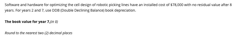 Software and hardware for optimizing the cell design of robotic picking lines have an installed cost of $78,000 with no residual value after 8
years. For years 2 and 7, use DDB (Double Declining Balance) book depreciation.
The book value for year 7,(in $)
Round to the nearest two (2) decimal places