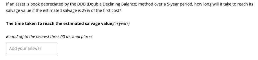 If an asset is book depreciated by the DDB (Double Declining Balance) method over a 5-year period, how long will it take to reach its
salvage value if the estimated salvage is 29% of the first cost?
The time taken to reach the estimated salvage value,(in years)
Round off to the nearest three (3) decimal places
Add your answer