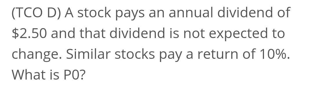 (TCO D) A stock pays an annual dividend of
$2.50 and that dividend is not expected to
change. Similar stocks pay a return of 10%.
What is PO?
