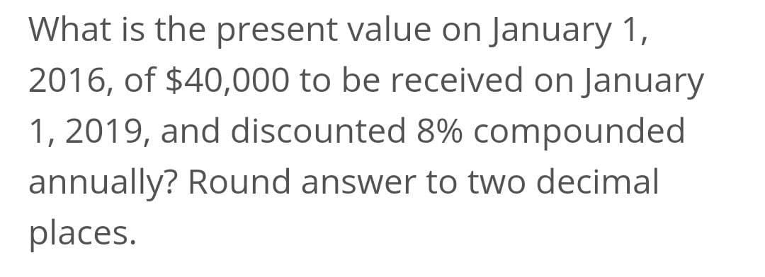 What is the present value on January 1,
2016, of $40,000 to be received on January
1, 2019, and discounted 8% compounded
annually? Round answer to two decimal
places.
