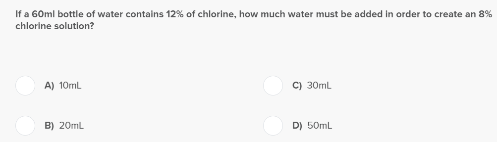If a 60ml bottle of water contains 12% of chlorine, how much water must be added in order to create an 8%
chlorine solution?
A) 10mL
B) 20mL
C) 30mL
D) 50mL