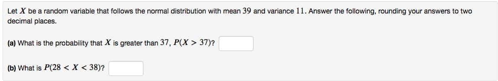 Let X be a random variable that follows the normal distribution with mean 39 and variance 11. Answer the following, rounding your answers to two
decimal places.
(a) What is the probability that X is greater than 37, P(X > 37)?
(b) What is P(28 < X < 38)?
