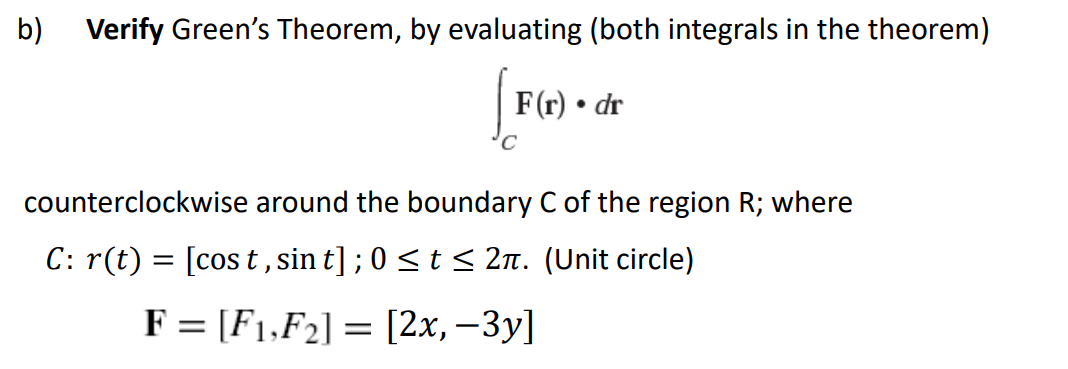 b) Verify Green's Theorem, by evaluating (both integrals in the theorem)
F(r) • dr
counterclockwise around the boundary C of the region R; where
C: r(t) = [cos t,sin t] ; 0 <t < 2n. (Unit circle)
F = [F1,F2] = [2x,–3y]
