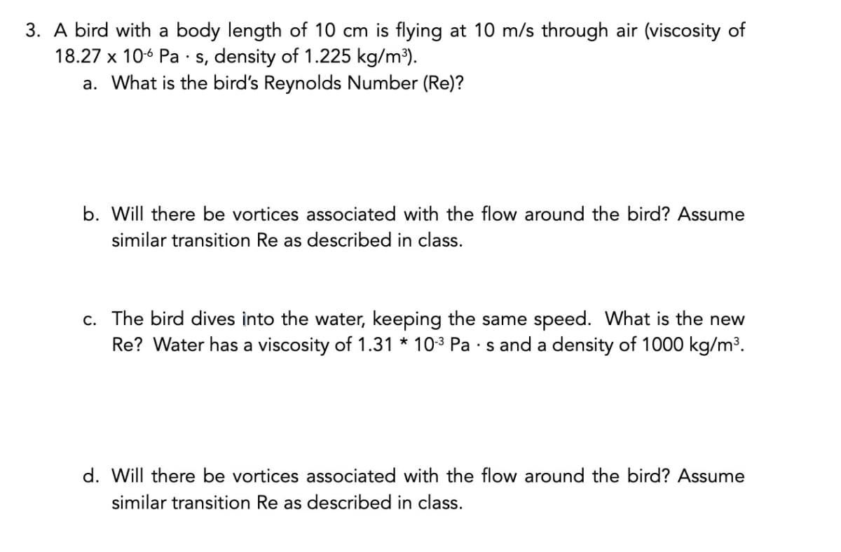 3. A bird with a body length of 10 cm is flying at 10 m/s through air (viscosity of
18.27 x 10-6 Pas, density of 1.225 kg/m³).
a. What is the bird's Reynolds Number (Re)?
b. Will there be vortices associated with the flow around the bird? Assume
similar transition Re as described in class.
c. The bird dives into the water, keeping the same speed. What is the new
Re? Water has a viscosity of 1.31 * 10-³ Pa · s and a density of 1000 kg/m³.
d. Will there be vortices associated with the flow around the bird? Assume
similar transition Re as described in class.