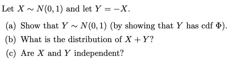 Let X~ N(0, 1) and let Y = -X.
(a) Show that Y~
N(0, 1) (by showing that Y has cdf Þ).
(b) What is the distribution of X + Y?
(c) Are X and Y independent?