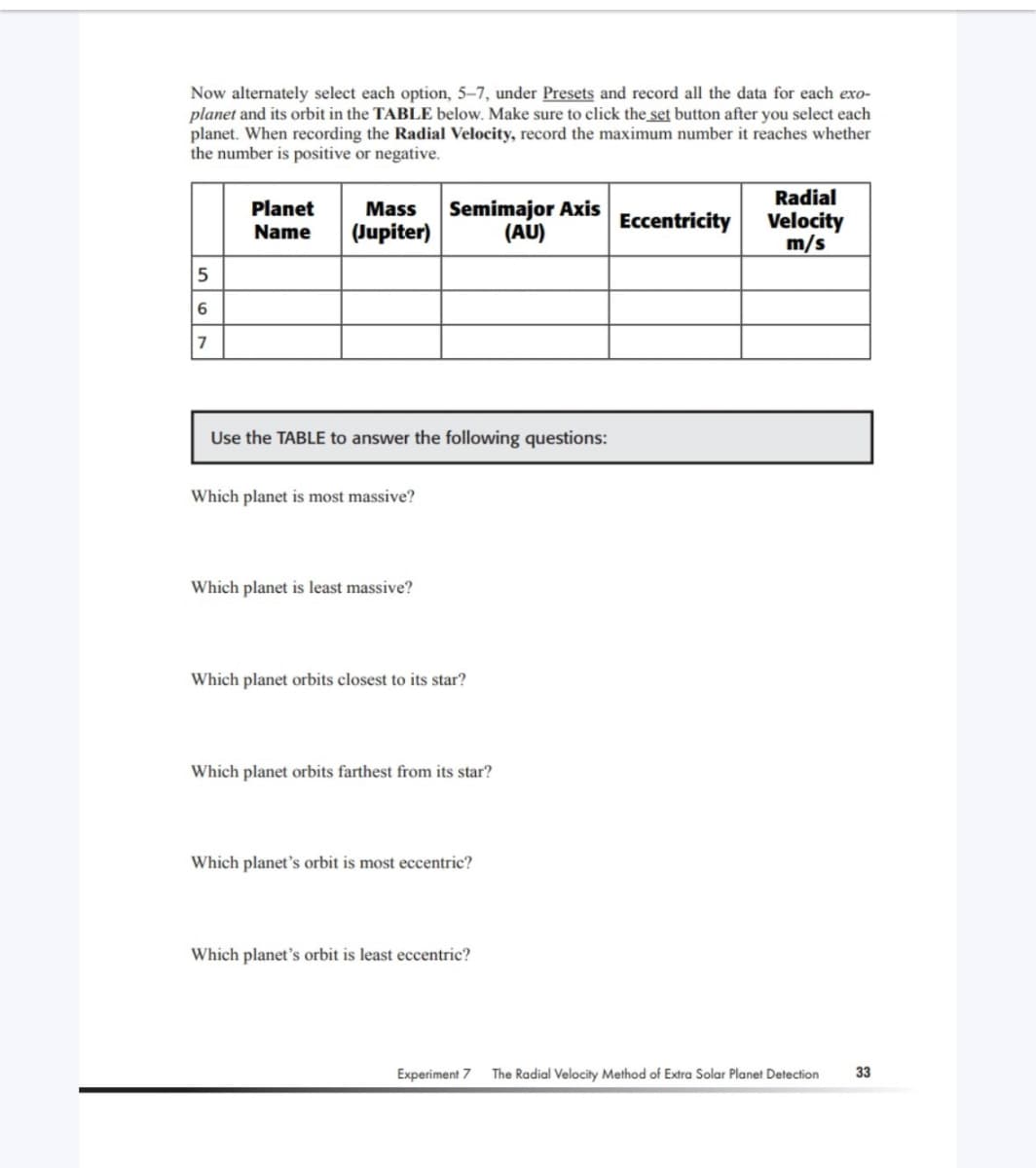 Now alternately select each option, 5-7, under Presets and record all the data for each exo-
planet and its orbit in the TABLE below. Make sure to click the set button after you select each
planet. When recording the Radial Velocity, record the maximum number it reaches whether
the number is positive or negative.
5
6
7
Planet
Name
Mass
(Jupiter)
Use the TABLE to answer the following questions:
Which planet is most massive?
Semimajor Axis
(AU)
Which planet is least massive?
Which planet orbits closest to its star?
Which planet orbits farthest from its star?
Which planet's orbit is most eccentric?
Which planet's orbit is least eccentric?
Experiment 7
Eccentricity
Radial
Velocity
m/s
The Radial Velocity Method of Extra Solar Planet Detection
33