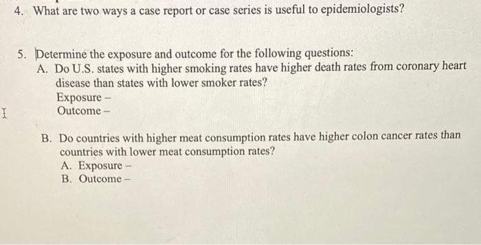 I
4. What are two ways a case report or case series is useful to epidemiologists?
5. Determine the exposure and outcome for the following questions:
A. Do U.S. states with higher smoking rates have higher death rates from coronary heart
disease than states with lower smoker rates?
Exposure -
Outcome-
B. Do countries with higher meat consumption rates have higher colon cancer rates than
countries with lower meat consumption rates?
A. Exposure -
B. Outcome-