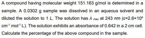 A compound having molecular weight 151.163 g/mol is determined in a
sample. A 0.0302 g sample was dissolved in an aqueous solvent and
diluted the solution to 1 L. The solution has A max at 243 nm (ɛ=2.6x10
cm mol L). The solution exhibits an absorbance of 0.642 in a 2 cm cell.
Calculate the percentage of the above compound in the sample.
