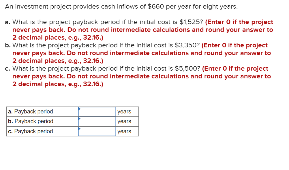 An investment project provides cash inflows of $660 per year for eight years.
a. What is the project payback period if the initial cost is $1,525? (Enter O if the project
never pays back. Do not round intermediate calculations and round your answer to
2 decimal places, e.g., 32.16.)
b. What is the project payback period if the initial cost is $3,350? (Enter O if the project
never pays back. Do not round intermediate calculations and round your answer to
2 decimal places, e.g., 32.16.)
c. What is the project payback period if the initial cost is $5,500? (Enter O if the project
never pays back. Do not round intermediate calculations and round your answer to
2 decimal places, e.g., 32.16.)
a. Payback period
b. Payback period
c. Payback period
years
years
years
