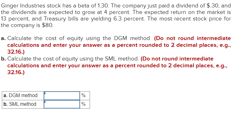 Ginger Industries stock has a beta of 1.30. The company just paid a dividend of $.30, and
the dividends are expected to grow at 4 percent. The expected return on the market is
13 percent, and Treasury bills are yielding 6.3 percent. The most recent stock price for
the company is $80.
a. Calculate the cost of equity using the DGM method. (Do not round intermediate
calculations and enter your answer as a percent rounded to 2 decimal places, e.g.,
32.16.)
b. Calculate the cost of equity using the SML method. (Do not round intermediate
calculations and enter your answer as a percent rounded to 2 decimal places, e.g.,
32.16.)
a. DGM method
b. SML method
%
%