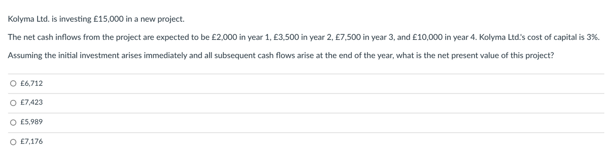 Kolyma Ltd. is investing £15,000 in a new project.
The net cash inflows from the project are expected to be £2,000 in year 1, £3,500 in year 2, £7,500 in year 3, and £10,000 in year 4. Kolyma Ltd.'s cost of capital is 3%.
Assuming the initial investment arises immediately and all subsequent cash flows arise at the end of the year, what is the net present value of this project?
O £6,712
£7,423
O £5,989
O £7,176
