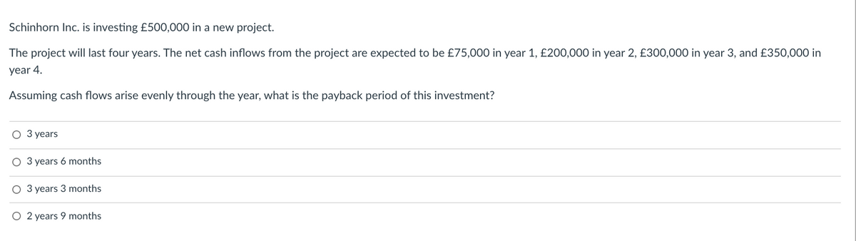 Schinhorn Inc. is investing £500,000 in a new project.
The project will last four years. The net cash inflows from the project are expected to be £75,000 in year 1, £200,000 in year 2, £300,000 in year 3, and £350,000 in
year 4.
Assuming cash flows arise evenly through the year, what is the payback period of this investment?
O 3 years
O 3 years 6 months
O 3 years 3 months
O 2 years 9 months
