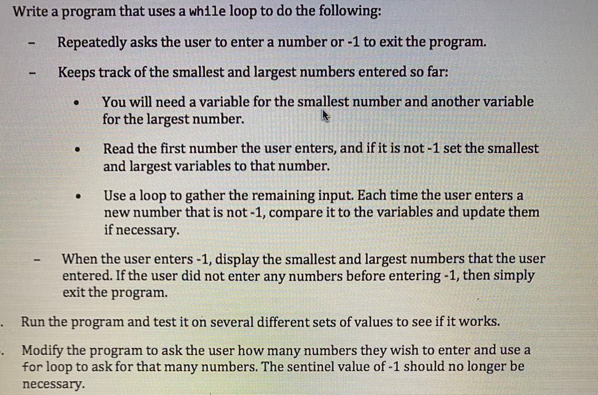 Write a program that uses a while loop to do the following:
Repeatedly asks the user to enter a number or -1 to exit the program.
Keeps track of the smallest and largest numbers entered so far:
You will need a variable for the smallest number and another variable
for the largest number.
Read the first number the user enters, and if it is not -1 set the smallest
and largest variables to that number.
Use a loop to gather the remaining input. Each time the user enters a
new number that is not -1, compare it to the variables and update them
if necessary.
When the user enters -1, display the smallest and largest numbers that the user
entered. If the user did not enter any numbers before entering -1, then simply
exit the program.
Run the program and test it on several different sets of values to see if it works.
Modify the program to ask the user how many numbers they wish to enter and use a
for loop to ask for that many numbers. The sentinel value of -1 should no longer be
necessary.
