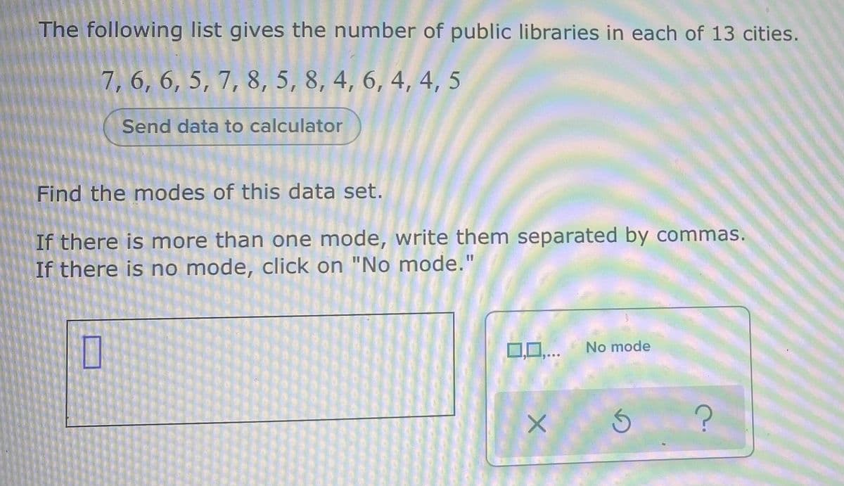 The following list gives the number of public libraries in each of 13 cities.
7, 6, 6, 5, 7, 8, 5, 8, 4, 6, 4, 4, 5
Send data to calculator
Find the modes of this data set.
If there is more than one mode, write them separated by commas.
If there is no mode, click on "No mode."
No mode
