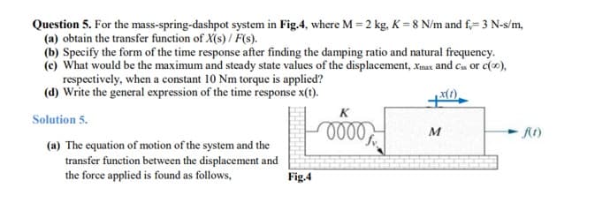 Question 5. For the mass-spring-dashpot system in Fig.4, where M = 2 kg, K = 8 N/m and f,= 3 N-s/m,
(a) obtain the transfer function of X(s) / F(s).
(b) Specify the form of the time response after finding the damping ratio and natural frequency.
(c) What would be the maximum and steady state values of the displacement, xmax and cs or c(0),
respectively, when a constant 10 Nm torque is applied?
(d) Write the general expression of the time response x(t).
x(1).
Solution 5.
(a) The equation of motion of the system and the
transfer function between the displacement and
the force applied is found as follows,
Fig.4
