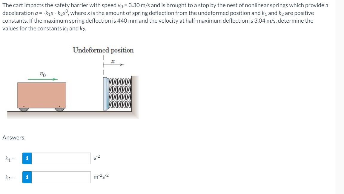 The cart impacts the safety barrier with speed vo = 3.30 m/s and is brought to a stop by the nest of nonlinear springs which provide a
deceleration a = -k1x - k2x°, where x is the amount of spring deflection from the undeformed position and k1 and k2 are positive
constants. If the maximum spring deflection is 440 mm and the velocity at half-maximum deflection is 3.04 m/s, determine the
values for the constants k1 and k2.
Undeformed position
Vo
Answers:
k1
i
s2
k2 =
i
m2s-2
