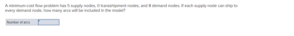 A minimum-cost flow problem has 5 supply nodes, 0 transshipment nodes, and 8 demand nodes. If each supply node can ship to
every demand node, how many arcs will be included in the model?
Number of arcs
