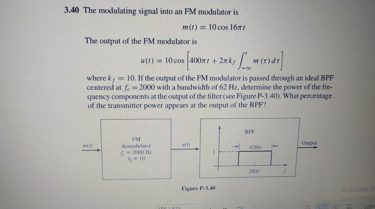 3.40 The modulating signal into an FM modulator is
m(t) = 10 cos 16nt
The output of the FM modulator is
u(t)
= 10 cos 400nt +2nkf
/ m (t) dr
where kf
centered at f. = 2000 with a bandwidth of 62 Hz, determine the power of the fre-
quency components at the output of the filter (see Figure P-3.40). What percentage
of the transmitter power appears at the output of the BPF?
= 10. If the output of the FM modulator is passed through an ideal BPF
BPF
FM
m(1)
demodulator
u(1)
Output
62HZ
f, = 2000 Hz
10
2000
f
Figure P-3.40
Activate V
Go to Setting
125%
156 I815
