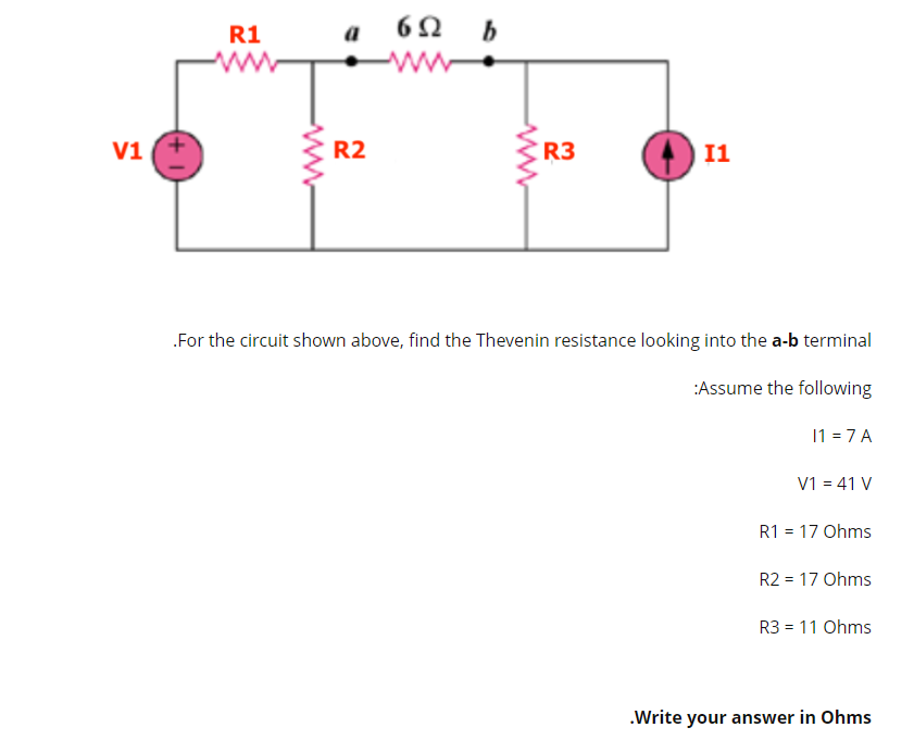 R1
a
ww
V1
R2
R3
I1
.For the circuit shown above, find the Thevenin resistance looking into the a-b terminal
:Assume the following
11 = 7 A
V1 = 41 V
R1 = 17 Ohms
R2 = 17 Ohms
R3 = 11 Ohms
.Write your answer in Ohms
