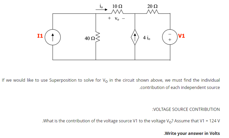 i,
10 Ω
20 Ω
+ Vo -
I1 ↑
40 Ω3
4 io
V1
If we would like to use Superposition to solve for Vo in the circuit shown above, we must find the individual
.contribution of each independent source
:VOLTAGE SOURCE CONTRIBUTION
.What is the contribution of the voltage source V1 to the voltage Vo? Assume that V1 = 124 V
.Write your answer in Volts

