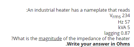 :An industrial heater has a nameplate that reads
Vrms 234
Hz 57
kVA 5
lagging 0.87
?What is the magnitude of the impedance of the heater
.Write your answer in Ohms