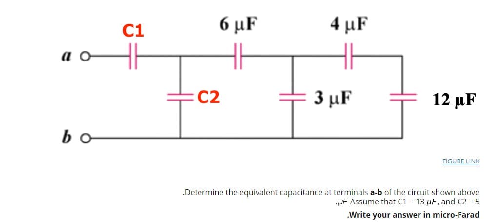 C1
6 μF
4 µF
a o
:C2
3 μF
12 µF
bo
FIGURE LINK
.Determine the equivalent capacitance at terminals a-b of the circuit shown above
uF Assume that C1 = 13 µF, and C2 = 5
.Write your answer in micro-Farad
