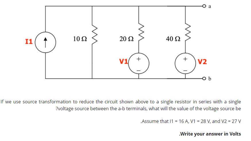 10 Ω
20 2
40 2
I1
+
+
V1
V2
If we use source transformation to reduce the circuit shown above to a single resistor in series with a single
?voltage source between the a-b terminals, what will the value of the voltage source be
Assume that 11 = 16 A, V1 = 28 V, and V2 = 27 V
.Write your answer in Volts
