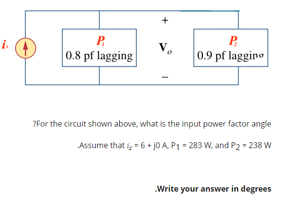 is
+
P
Vo
Р
0.9 pf lagging
0.8 pf lagging
?For the circuit shown above, what is the input power factor angle
.Assume that is = 6 + j0 A, P₁ = 283 W, and P2 = 238 W
.Write your answer in degrees