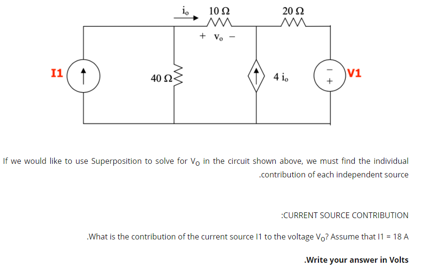 i,
10 N
20 Ω
+ Vo -
I1
40 Ως
4 io
V1
If we would like to use Superposition to solve for Vo in the circuit shown above, we must find the individual
.contribution of each independent source
:CURRENT SOURCE CONTRIBUTION
.What is the contribution of the current source 11 to the voltage Vo? Assume that I1 = 18 A
.Write your answer in Volts
I +
