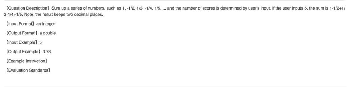 [Question Description] Sum up a series of numbers, such as 1, -1/2, 1/3, -1/4, 1/5.., and the number of scores is determined by user's input. If the user inputs 5, the sum is 1-1/2+1/
3-1/4+1/5. Note: the result keeps two decimal places.
[Input Format] an integer
[Output Format] a double
[Input Example) 5
[Output Examplel 0.78
[Example Instruction]
[Evaluation Standards]
