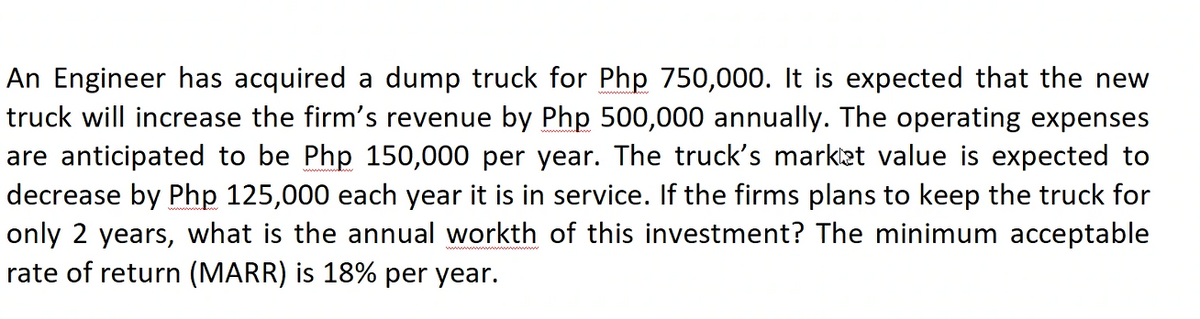 An Engineer has acquired a dump truck for Php 750,000. It is expected that the new
truck will increase the firm's revenue by Php 500,000 annually. The operating expenses
are anticipated to be Php 150,000 per year. The truck's market value is expected to
decrease by Php 125,000 each year it is in service. If the firms plans to keep the truck for
only 2 years, what is the annual workth of this investment? The minimum acceptable
rate of return (MARR) is 18% per year.

