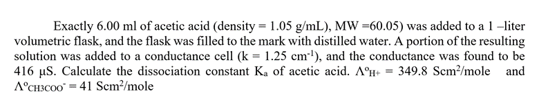 Exactly 6.00 ml of acetic acid (density = 1.05 g/mL), MW =60.05) was added to a 1-liter
volumetric flask, and the flask was filled to the mark with distilled water. A portion of the resulting
solution was added to a conductance cell (k = 1.25 cm³¹), and the conductance was found to be
416 µS. Calculate the dissociation constant Ka of acetic acid. AºH+ = 349.8 Scm²/mole
and
A°CH3COO = 41 Scm²/mole