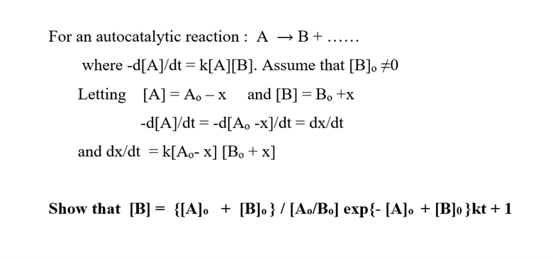 For an autocatalytic reaction: A → B +.
where -d[A]/dt = k[A][B]. Assume that [B]. #0
Letting [A] A₁ - x
and [B] = Bo +x
-d[A]/dt = -d[A. -x]/dt = dx/dt
and dx/dt = k[Ao-x] [Bo + x]
Show that [B] = {[A] + [B]o} / [Ao/Bo] exp{- [A] + [B]o }kt + 1