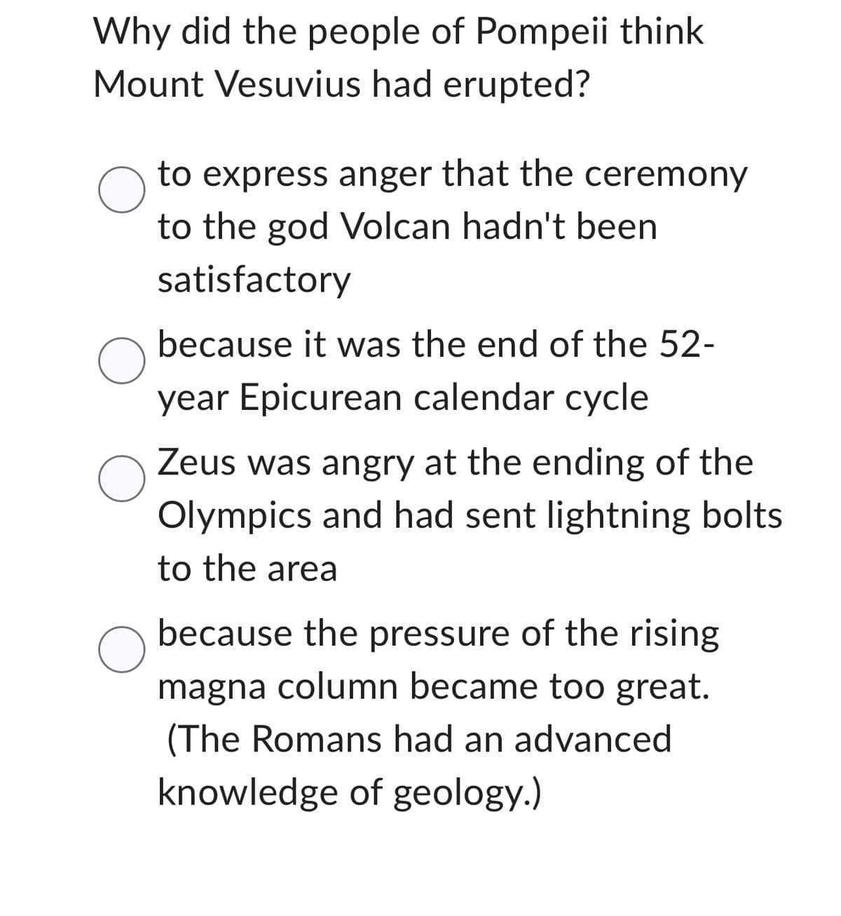 Why did the people of Pompeii think
Mount Vesuvius had erupted?
O
O
to express anger that the ceremony
to the god Volcan hadn't been
satisfactory
O
because it was the end of the 52-
year Epicurean calendar cycle
O
Zeus was angry at the ending of the
Olympics and had sent lightning bolts
to the area
because the pressure of the rising
magna column became too great.
(The Romans had an advanced
knowledge of geology.)