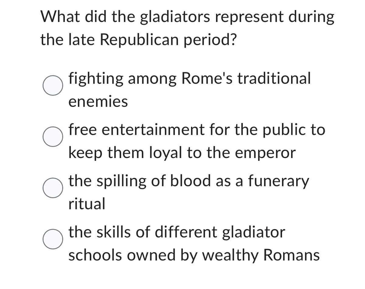 What did the gladiators represent during
the late Republican period?
O fighting among Rome's traditional
enemies
O
O
O
free entertainment for the public to
keep them loyal to the emperor
the spilling of blood as a funerary
ritual
the skills of different gladiator
schools owned by wealthy Romans