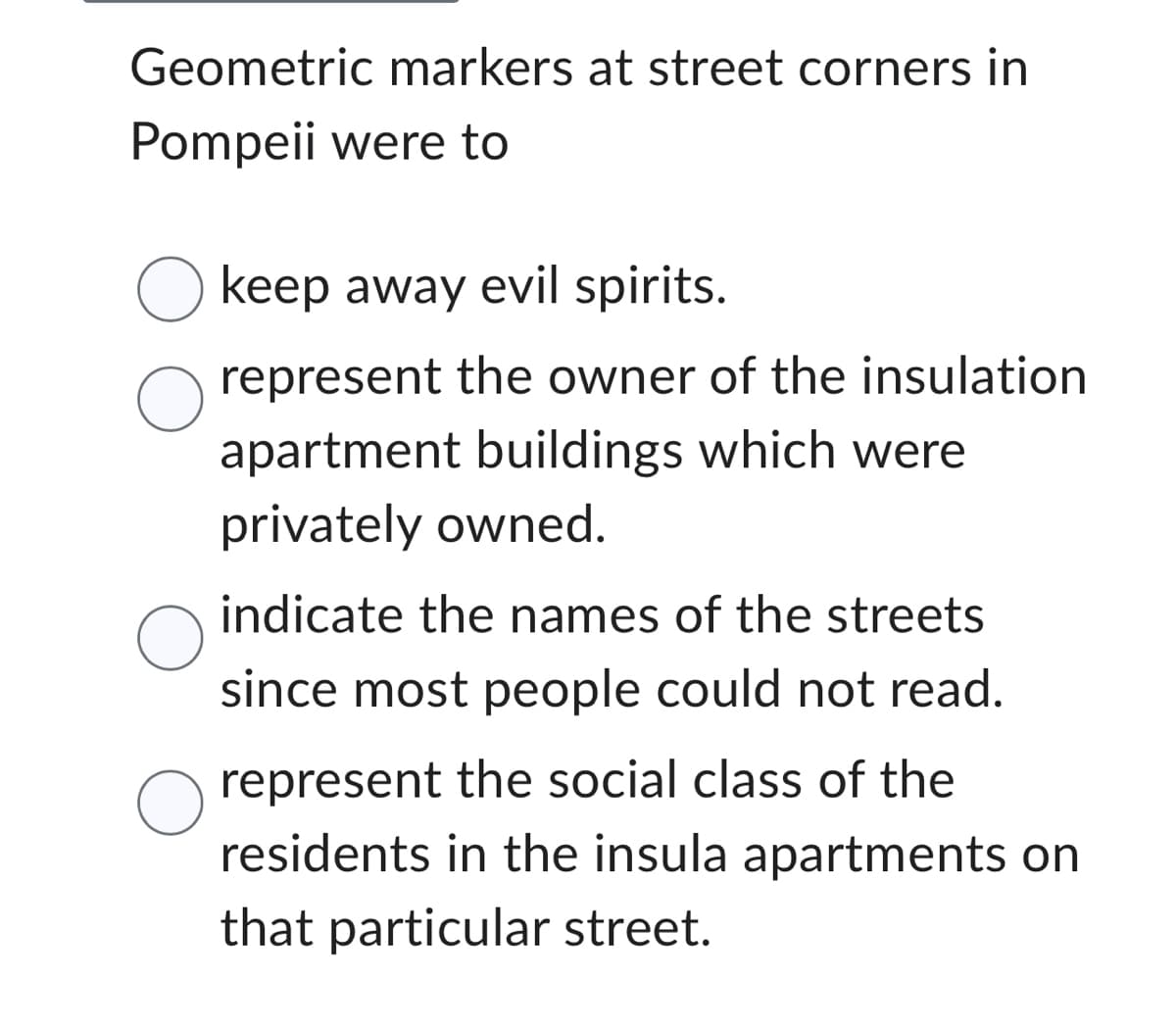 Geometric markers at street corners in
Pompeii were to
O keep away evil spirits.
represent the owner of the insulation
apartment buildings which were
privately owned.
O
indicate the names of the streets
since most people could not read.
represent the social class of the
residents in the insula apartments on
that particular street.