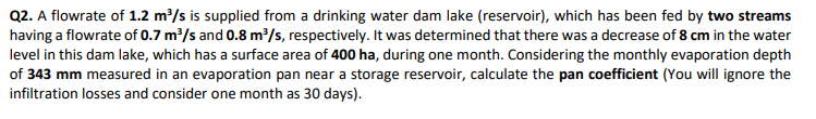 Q2. A flowrate of 1.2 m/s is supplied from a drinking water dam lake (reservoir), which has been fed by two streams
having a flowrate of 0.7 m³/s and 0.8 m³/s, respectively. It was determined that there was a decrease of 8 cm in the water
level in this dam lake, which has a surface area of 400 ha, during one month. Considering the monthly evaporation depth
of 343 mm measured in an evaporation pan near a storage reservoir, calculate the pan coefficient (You will ignore the
infiltration losses and consider one month as 30 days).
