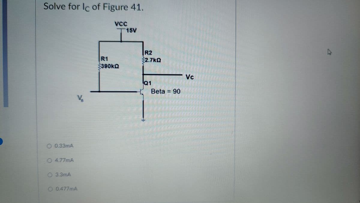 Solve for Ic of Figure 41.
VCC
T15V
O 0.33mA
○ 4.77mA
O 3.3mA
O 0.477mA
R1
390kQ
R2
$2.7kQ
Q1
Beta 90
Vc