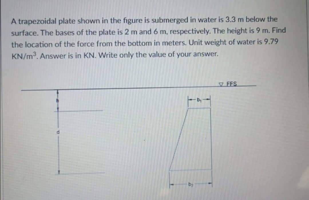 A trapezoidal plate shown in the figure is submerged in water is 3.3 m below the
surface. The bases of the plate is 2 m and 6 m, respectively. The height is 9 m. Find
the location of the force from the bottom in meters. Unit weight of water is 9.79
KN/m³. Answer is in KN. Write only the value of your answer.
FFS
d