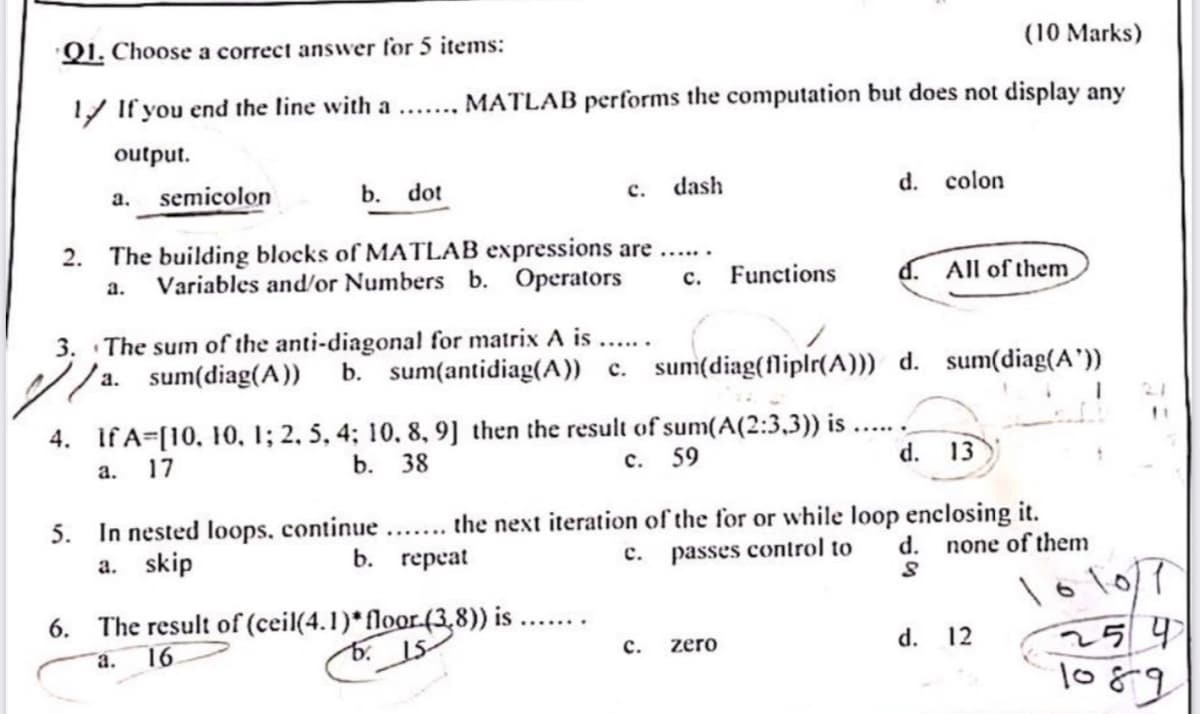 Q1. Choose a correct answer for 5 items:
1 If you end the line with a .......
(10 Marks)
MATLAB performs the computation but does not display any
output.
a. semicolon
b. dot
c. dash
d. colon
2. The building blocks of MATLAB expressions are ......
a. Variables and/or Numbers b. Operators
3. The sum of the anti-diagonal for matrix A is ......
sum(diag(A))
//a.
c.
Functions
All of them
b. sum(antidiag(A)) c. sum(diag(fliplr(A))) d. sum(diag(A'))
2.1
"
4. If A=[10, 10, 1; 2, 5, 4; 10, 8, 9] then the result of sum(A(2:3,3)) is
C.
59
d. 13
the next iteration of the for or while loop enclosing it.
a.
17
b. 38
5.
In nested loops, continue
a. skip
b. repeat
c.
6.
The result of (ceil(4.1)* floor.(3,8)) is ...
a. 16
C.
zero
passes control to
d.
none of them
d.
12
161017
259
1089