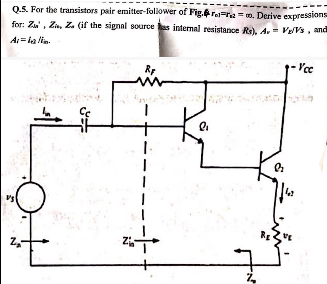 Q.5. For the transistors pair emitter-follower of Fig. ro-ro2 = 00. Derive expressions
for: Zin', Zin, Zo (if the signal source has internal resistance Rs), A₁ = VE/VS,
Ai = ie2 /iin.
and
VS
N"
Z
Сс
RE
www
Zia
ጊ
-Vcc
Q
RE